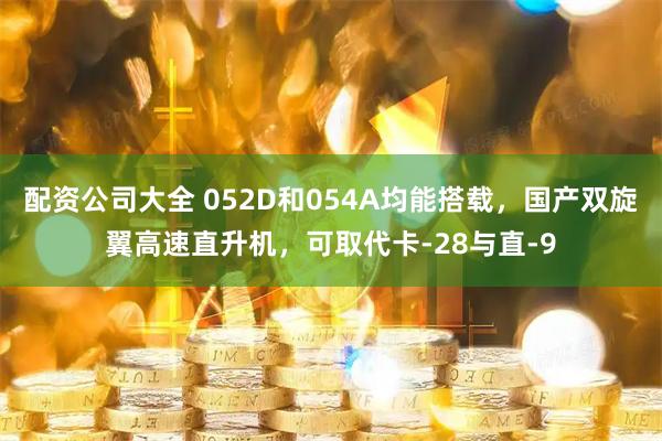 配资公司大全 052D和054A均能搭载，国产双旋翼高速直升机，可取代卡-28与直-9