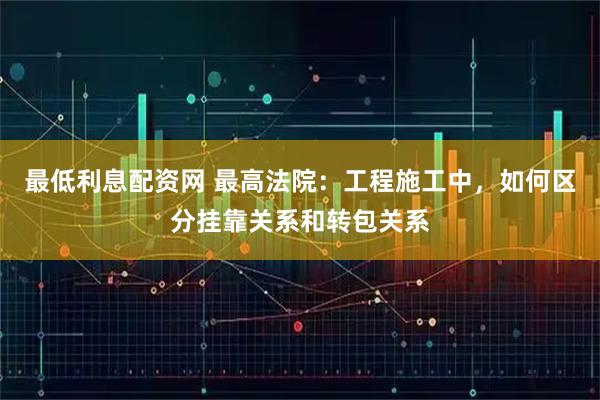 最低利息配资网 最高法院：工程施工中，如何区分挂靠关系和转包关系