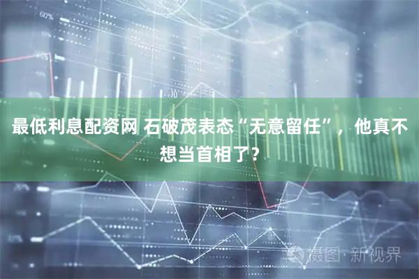 最低利息配资网 石破茂表态“无意留任”，他真不想当首相了？