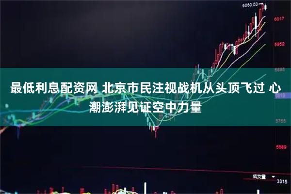 最低利息配资网 北京市民注视战机从头顶飞过 心潮澎湃见证空中力量