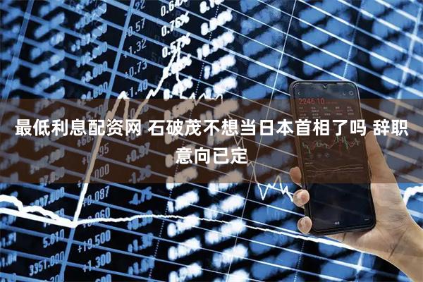最低利息配资网 石破茂不想当日本首相了吗 辞职意向已定