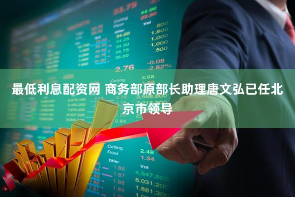 最低利息配资网 商务部原部长助理唐文弘已任北京市领导