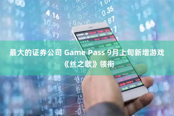 最大的证券公司 Game Pass 9月上旬新增游戏 《丝之歌》领衔