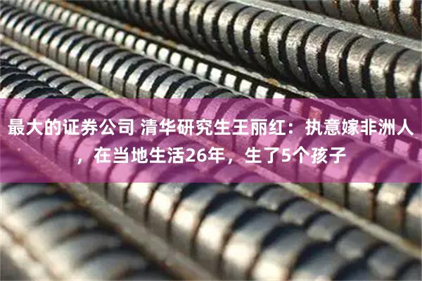 最大的证券公司 清华研究生王丽红：执意嫁非洲人，在当地生活26年，生了5个孩子