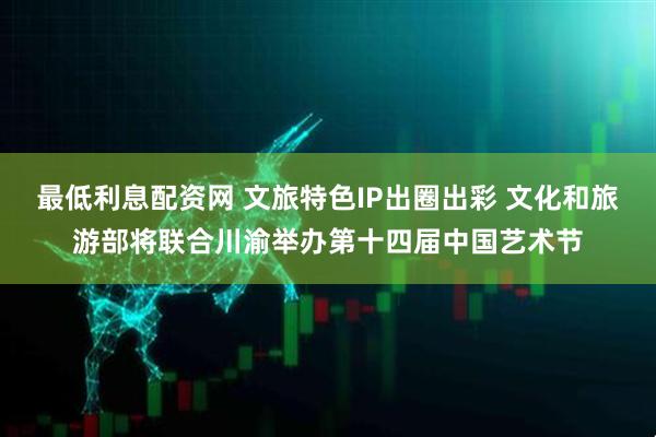 最低利息配资网 文旅特色IP出圈出彩 文化和旅游部将联合川渝举办第十四届中国艺术节