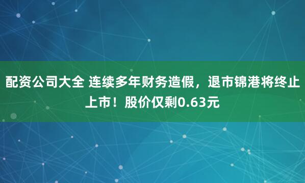 配资公司大全 连续多年财务造假，退市锦港将终止上市！股价仅剩0.63元