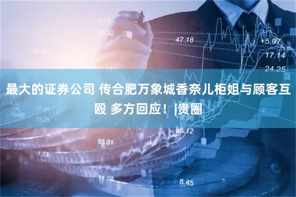 最大的证券公司 传合肥万象城香奈儿柜姐与顾客互殴 多方回应！|贵圈