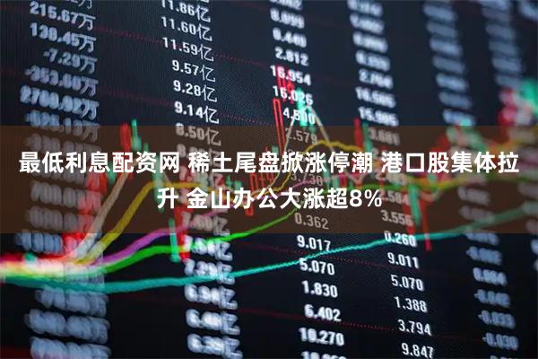最低利息配资网 稀土尾盘掀涨停潮 港口股集体拉升 金山办公大涨超8%