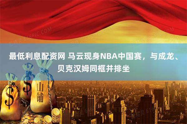 最低利息配资网 马云现身NBA中国赛，与成龙、贝克汉姆同框并排坐