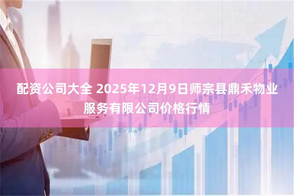 配资公司大全 2025年12月9日师宗县鼎禾物业服务有限公司价格行情
