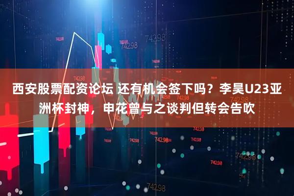 西安股票配资论坛 还有机会签下吗？李昊U23亚洲杯封神，申花曾与之谈判但转会告吹