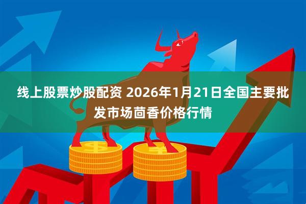 线上股票炒股配资 2026年1月21日全国主要批发市场茴香价格行情