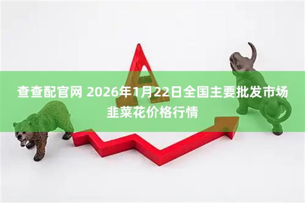查查配官网 2026年1月22日全国主要批发市场韭菜花价格行情