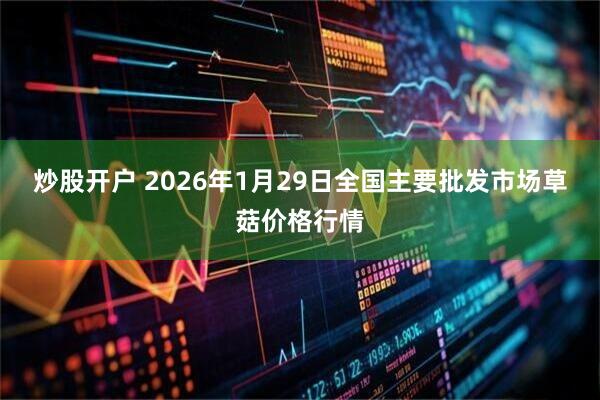 炒股开户 2026年1月29日全国主要批发市场草菇价格行情