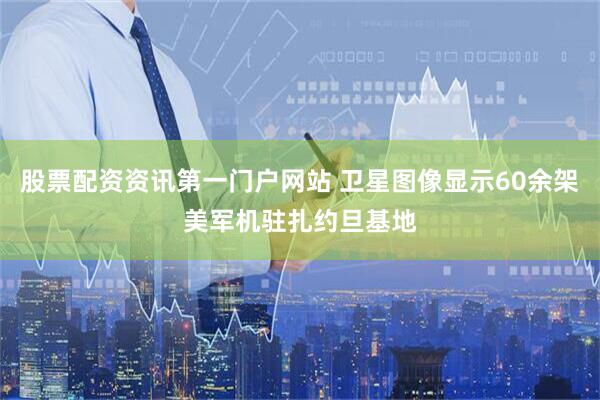 股票配资资讯第一门户网站 卫星图像显示60余架美军机驻扎约旦基地