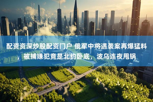 配资资深炒股配资门户 俄军中将遇袭案再爆猛料，被捕嫌犯竟是北约卧底，波乌连夜甩锅