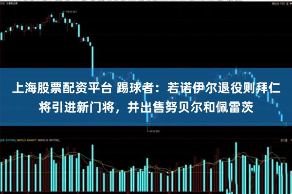 上海股票配资平台 踢球者:若诺伊尔退役则拜仁将引进新门将,并出售努贝尔和佩雷茨