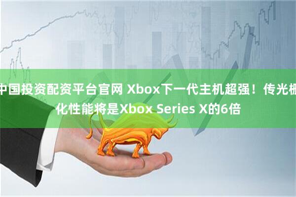 中国投资配资平台官网 Xbox下一代主机超强！传光栅化性能将是Xbox Series X的6倍