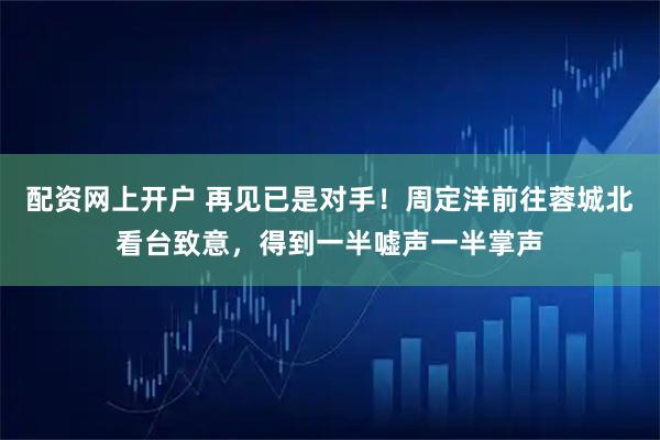 配资网上开户 再见已是对手！周定洋前往蓉城北看台致意，得到一半嘘声一半掌声