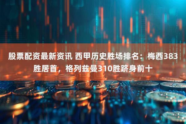 股票配资最新资讯 西甲历史胜场排名：梅西383胜居首，格列兹曼310胜跻身前十