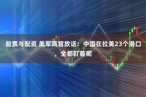 股票与配资 美军高官放话：中国在拉美23个港口，全都盯着呢