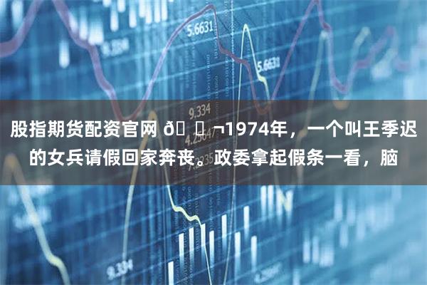 股指期货配资官网 🌬1974年，一个叫王季迟的女兵请假回家奔丧。政委拿起假条一看，脑