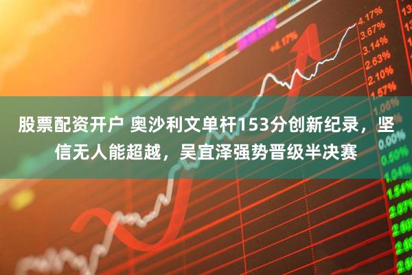 股票配资开户 奥沙利文单杆153分创新纪录，坚信无人能超越，吴宜泽强势晋级半决赛