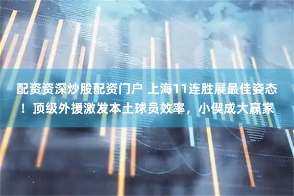 配资资深炒股配资门户 上海11连胜展最佳姿态!顶级外援激发本土球员效率,小偰成大赢家