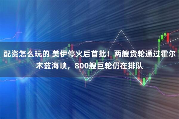 配资怎么玩的 美伊停火后首批！两艘货轮通过霍尔木兹海峡，800艘巨轮仍在排队