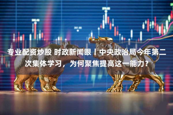 专业配资炒股 时政新闻眼丨中央政治局今年第二次集体学习，为何聚焦提高这一能力？
