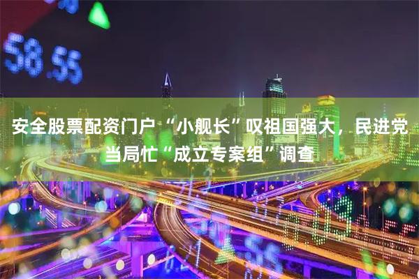 安全股票配资门户 “小舰长”叹祖国强大，民进党当局忙“成立专案组”调查
