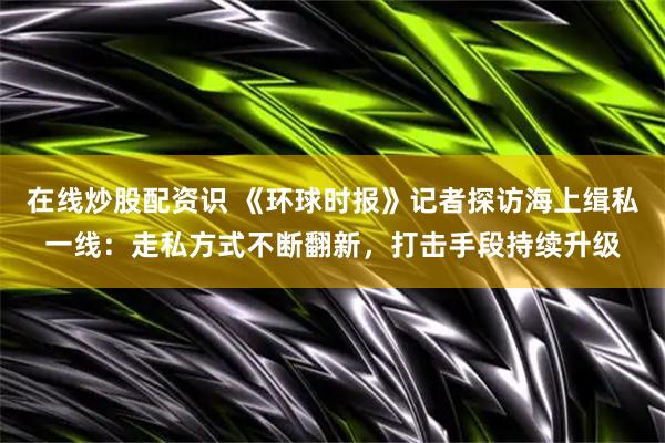 在线炒股配资识 《环球时报》记者探访海上缉私一线：走私方式不断翻新，打击手段持续升级