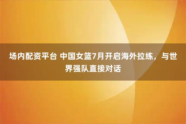 场内配资平台 中国女篮7月开启海外拉练，与世界强队直接对话