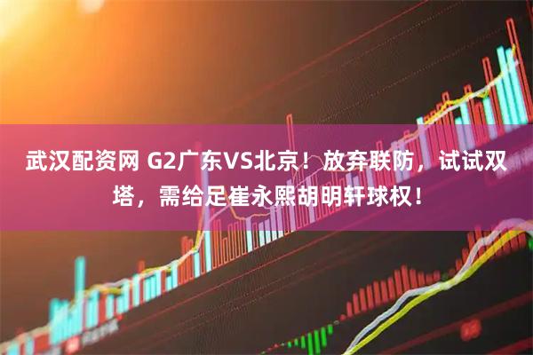 武汉配资网 G2广东VS北京！放弃联防，试试双塔，需给足崔永熙胡明轩球权！