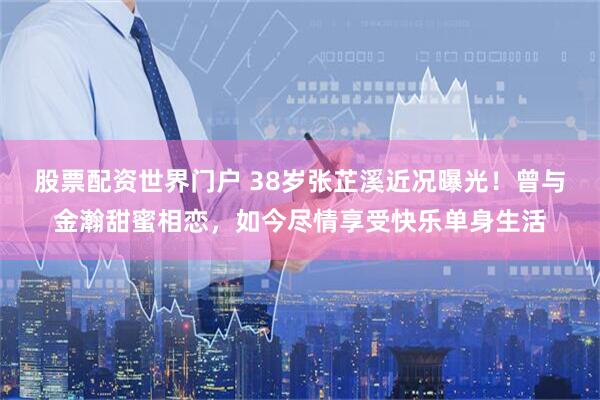 股票配资世界门户 38岁张芷溪近况曝光！曾与金瀚甜蜜相恋，如今尽情享受快乐单身生活