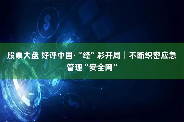 股票大盘 好评中国·“经”彩开局｜不断织密应急管理“安全网”