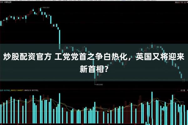 炒股配资官方 工党党首之争白热化，英国又将迎来新首相？