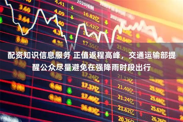 配资知识信息服务 正值返程高峰，交通运输部提醒公众尽量避免在强降雨时段出行