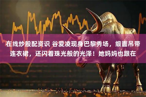 在线炒股配资识 谷爱凌现身巴黎秀场，缎面吊带连衣裙，还闪着珠光般的光泽！她妈妈也跟在