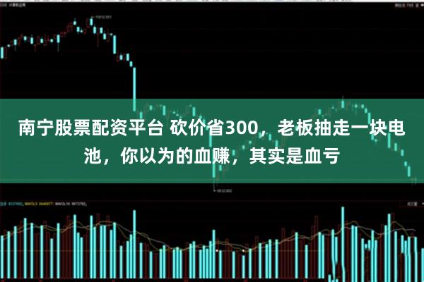 南宁股票配资平台 砍价省300，老板抽走一块电池，你以为的血赚，其实是血亏